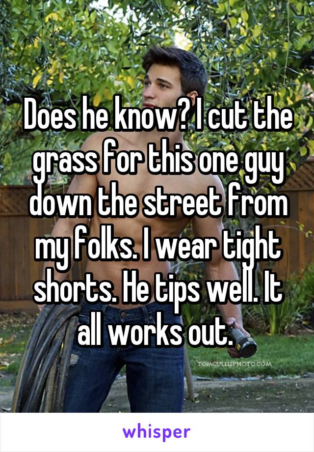 Does he know? I cut the grass for this one guy down the street from my folks. I wear tight shorts. He tips well. It all works out. 