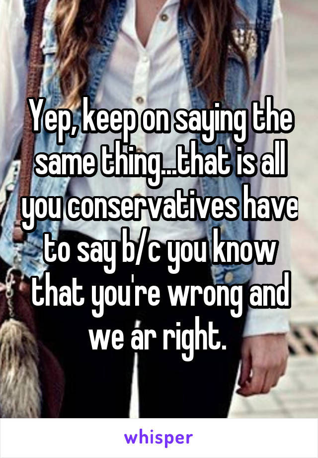 Yep, keep on saying the same thing...that is all you conservatives have to say b/c you know that you're wrong and we ar right. 