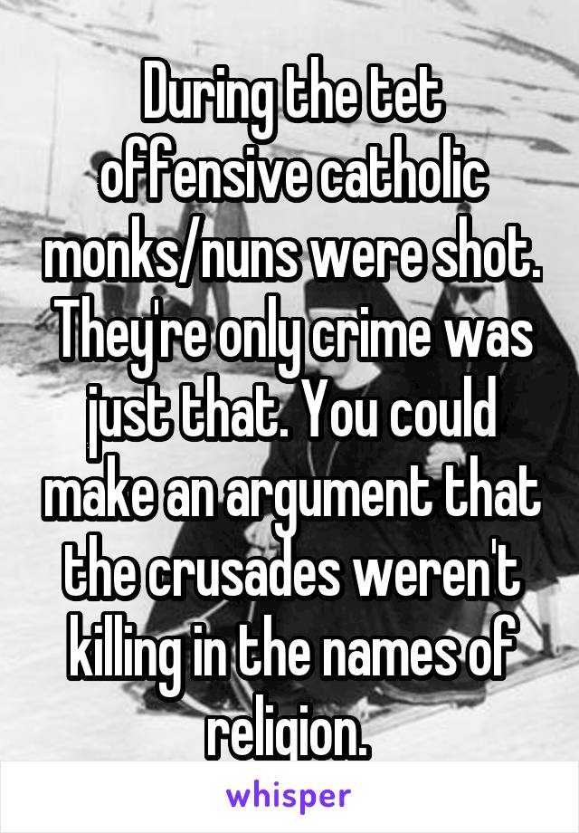 During the tet offensive catholic monks/nuns were shot. They're only crime was just that. You could make an argument that the crusades weren't killing in the names of religion. 