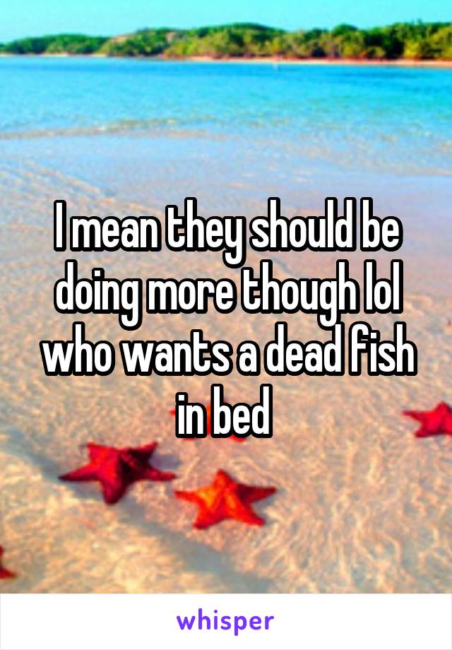 I mean they should be doing more though lol who wants a dead fish in bed 