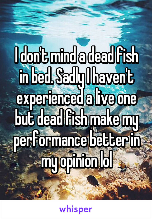 I don't mind a dead fish in bed. Sadly I haven't experienced a live one but dead fish make my performance better in my opinion lol