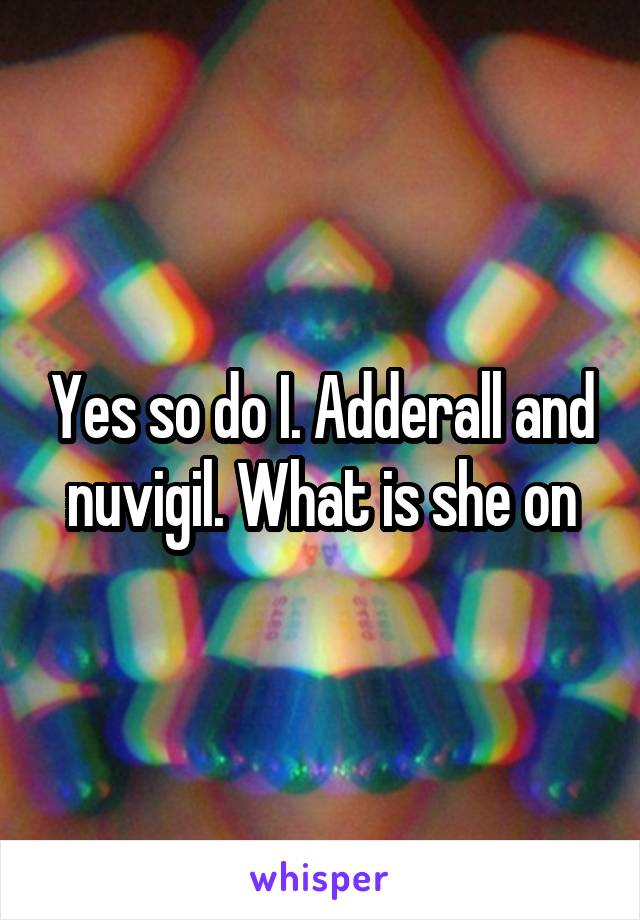 Yes so do I. Adderall and nuvigil. What is she on