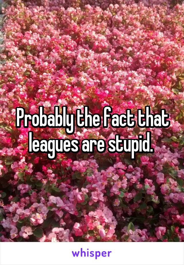 Probably the fact that leagues are stupid. 