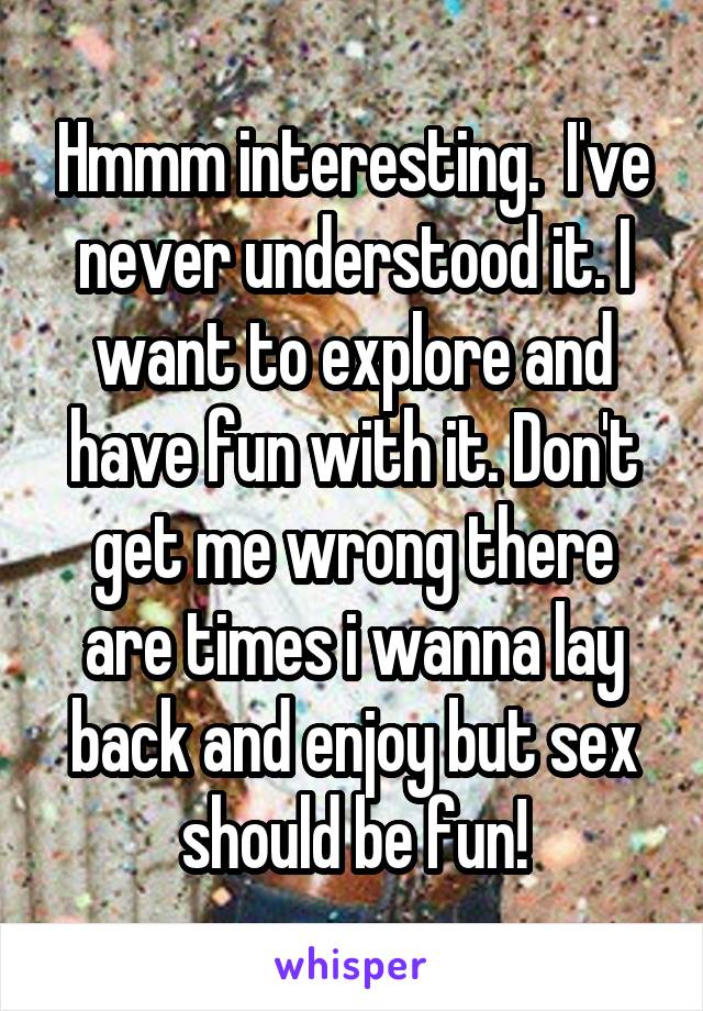 Hmmm interesting.  I've never understood it. I want to explore and have fun with it. Don't get me wrong there are times i wanna lay back and enjoy but sex should be fun!