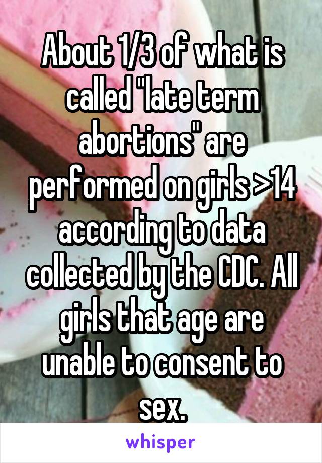 About 1/3 of what is called "late term abortions" are performed on girls >14 according to data collected by the CDC. All girls that age are unable to consent to sex.