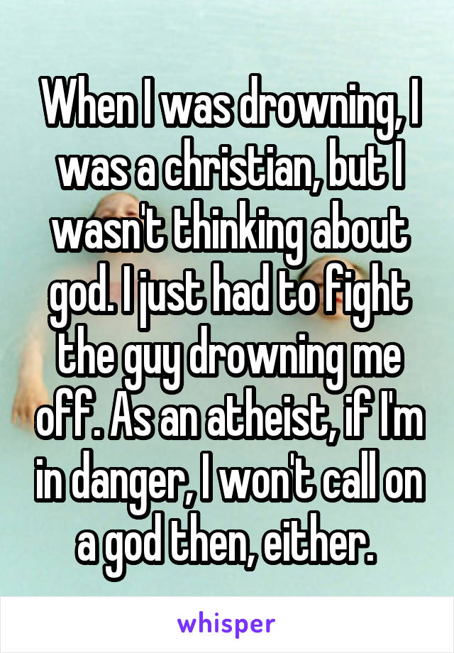 When I was drowning, I was a christian, but I wasn't thinking about god. I just had to fight the guy drowning me off. As an atheist, if I'm in danger, I won't call on a god then, either. 