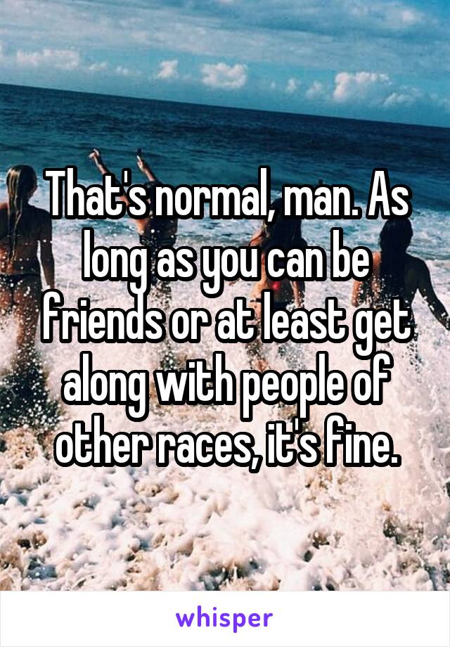 That's normal, man. As long as you can be friends or at least get along with people of other races, it's fine.