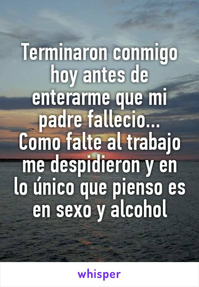 Terminaron conmigo hoy antes de enterarme que mi padre fallecio...
Como falte al trabajo me despidieron y en lo único que pienso es en sexo y alcohol