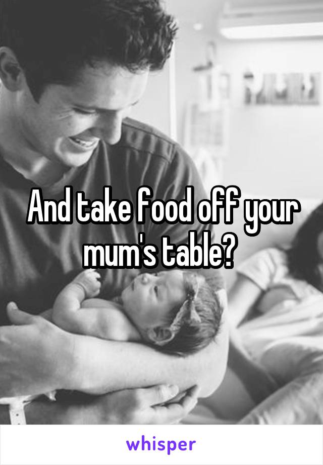 And take food off your mum's table? 