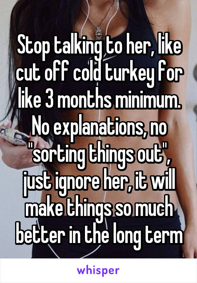 Stop talking to her, like cut off cold turkey for like 3 months minimum. No explanations, no "sorting things out", just ignore her, it will make things so much better in the long term