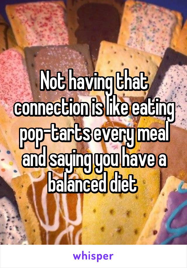 Not having that connection is like eating pop-tarts every meal and saying you have a balanced diet 