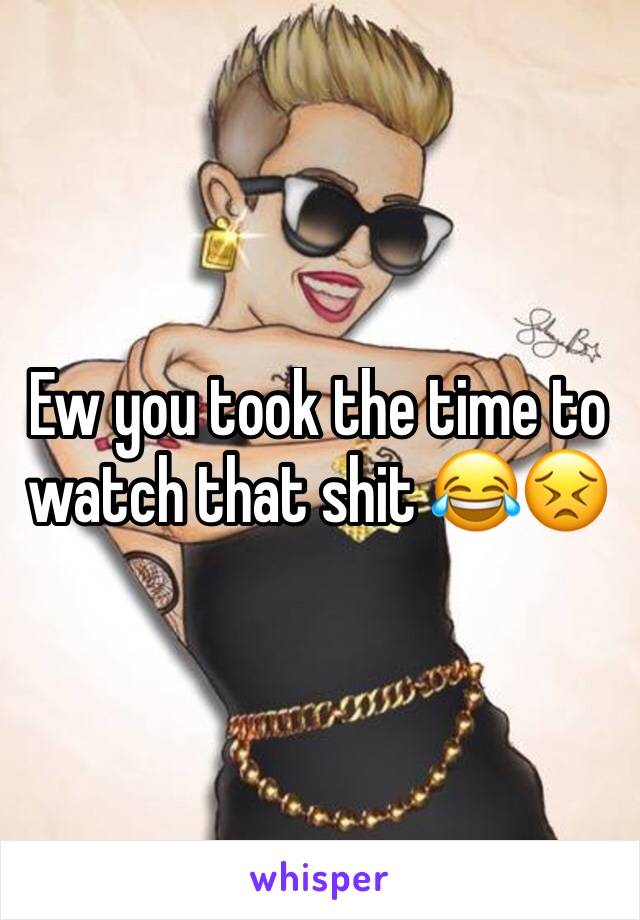 Ew you took the time to watch that shit 😂😣