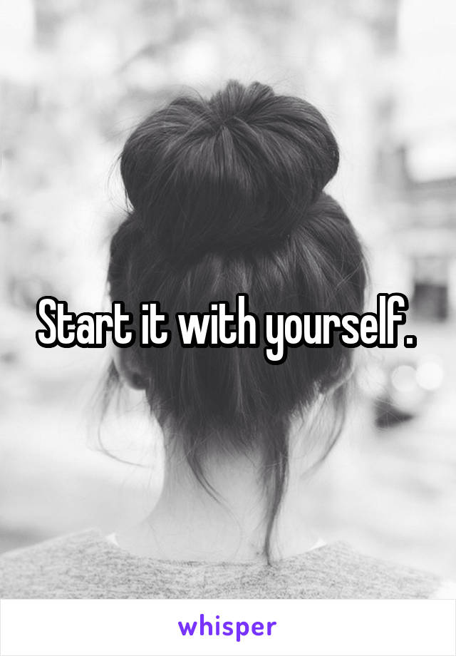 Start it with yourself. 