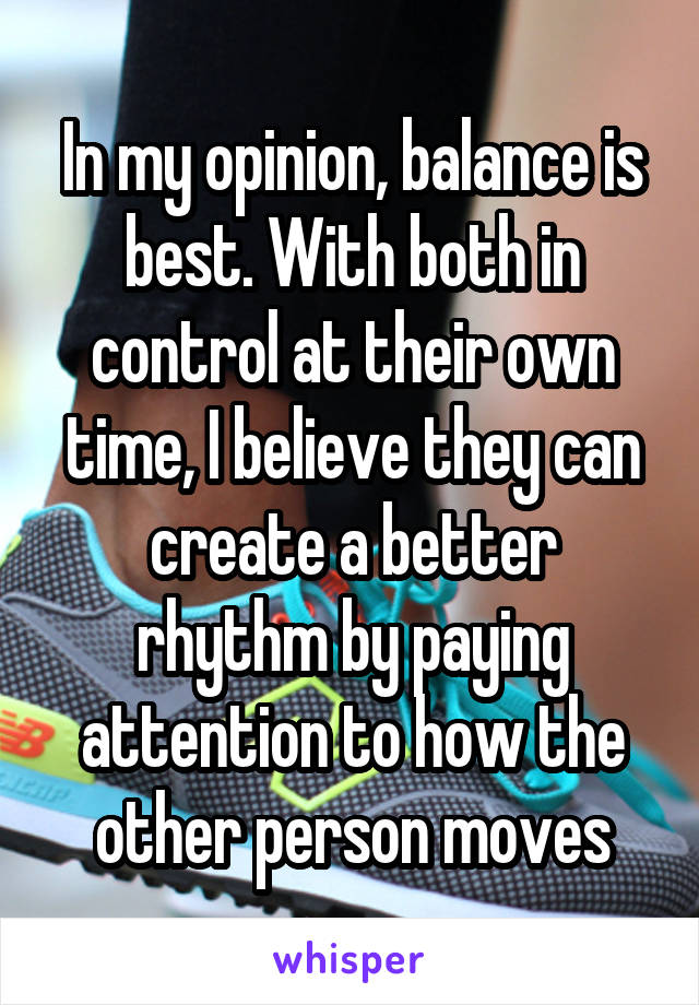 In my opinion, balance is best. With both in control at their own time, I believe they can create a better rhythm by paying attention to how the other person moves