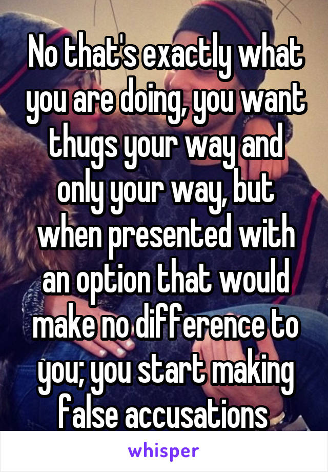 No that's exactly what you are doing, you want thugs your way and only your way, but when presented with an option that would make no difference to you; you start making false accusations 