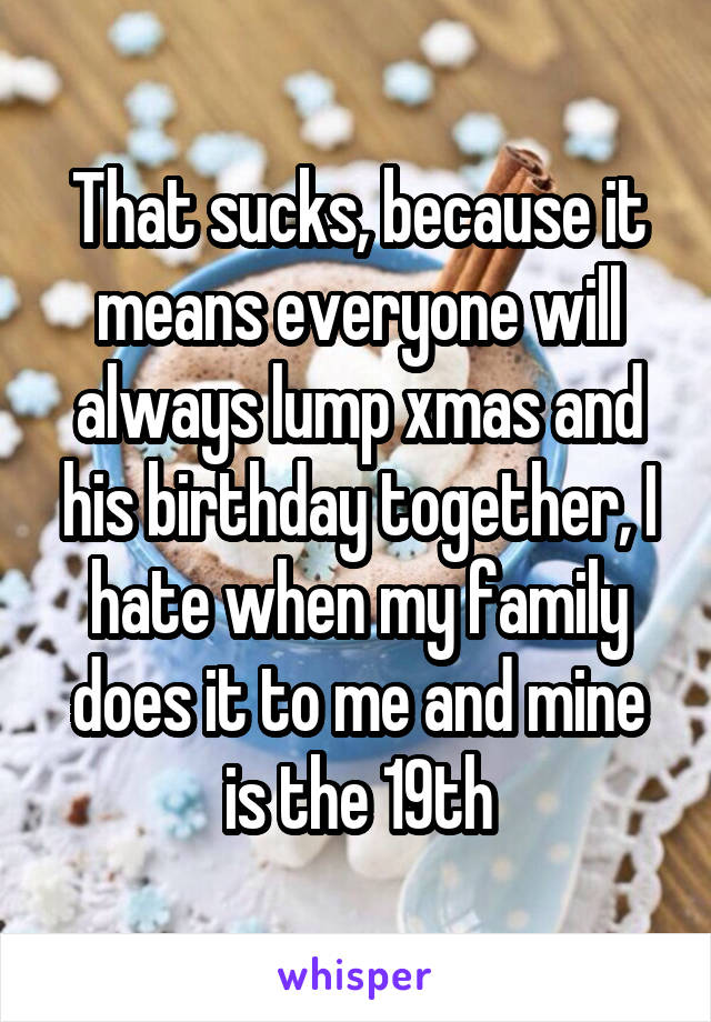 That sucks, because it means everyone will always lump xmas and his birthday together, I hate when my family does it to me and mine is the 19th