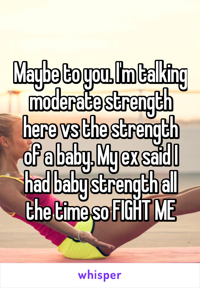 Maybe to you. I'm talking moderate strength here vs the strength of a baby. My ex said I had baby strength all the time so FIGHT ME