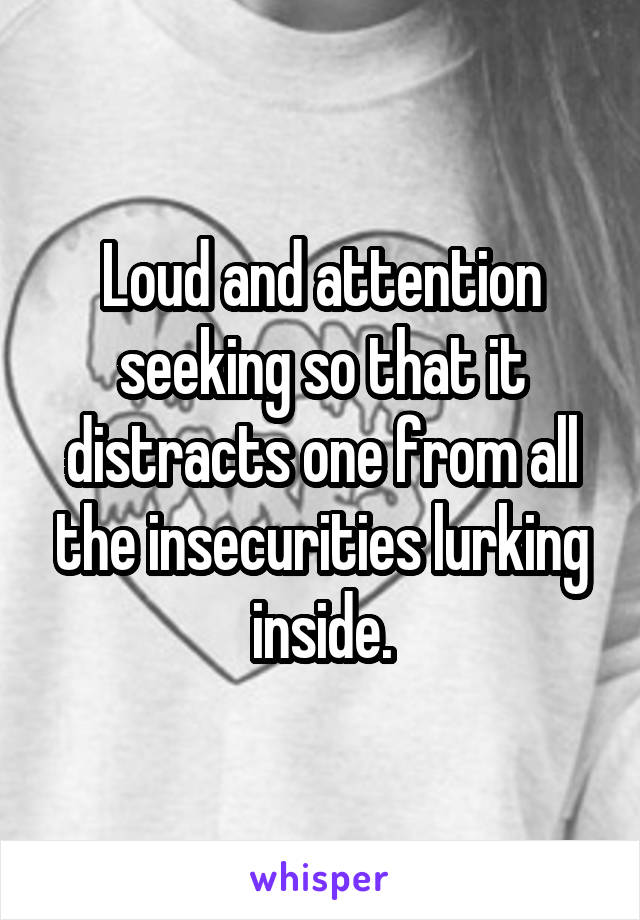 Loud and attention seeking so that it distracts one from all the insecurities lurking inside.