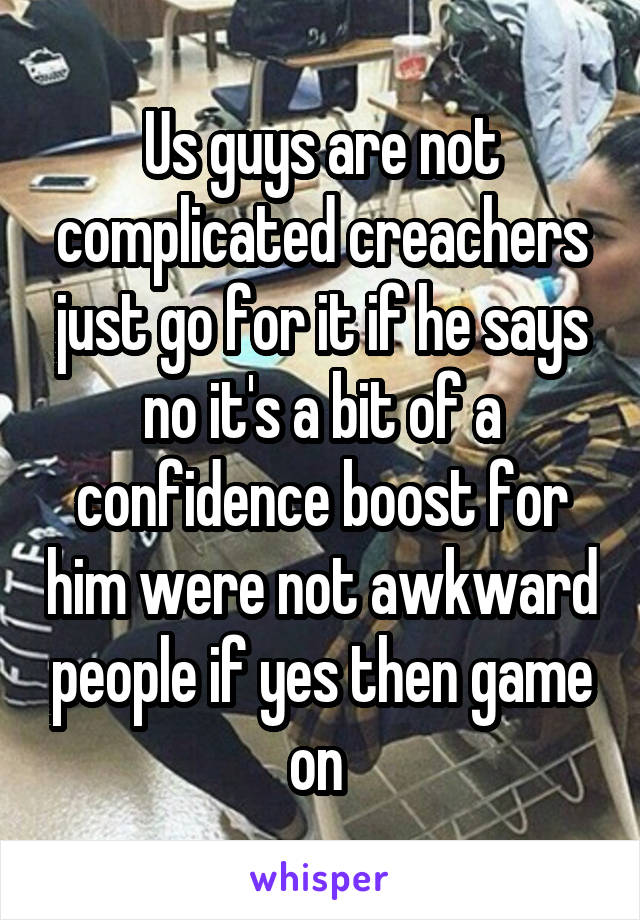 Us guys are not complicated creachers just go for it if he says no it's a bit of a confidence boost for him were not awkward people if yes then game on 