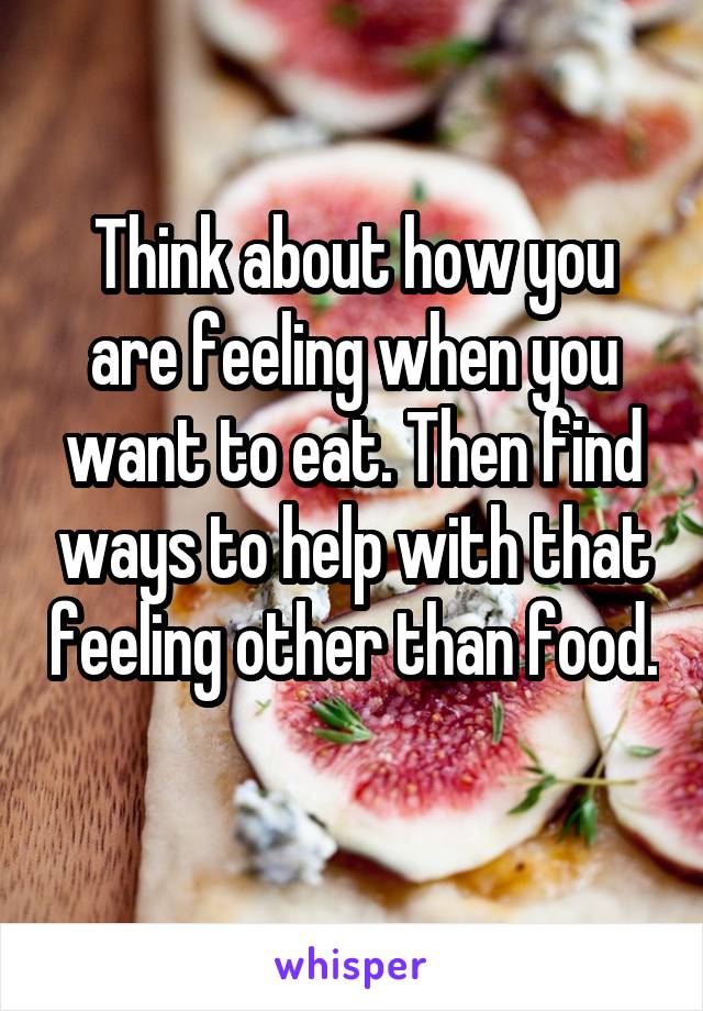 Think about how you are feeling when you want to eat. Then find ways to help with that feeling other than food. 