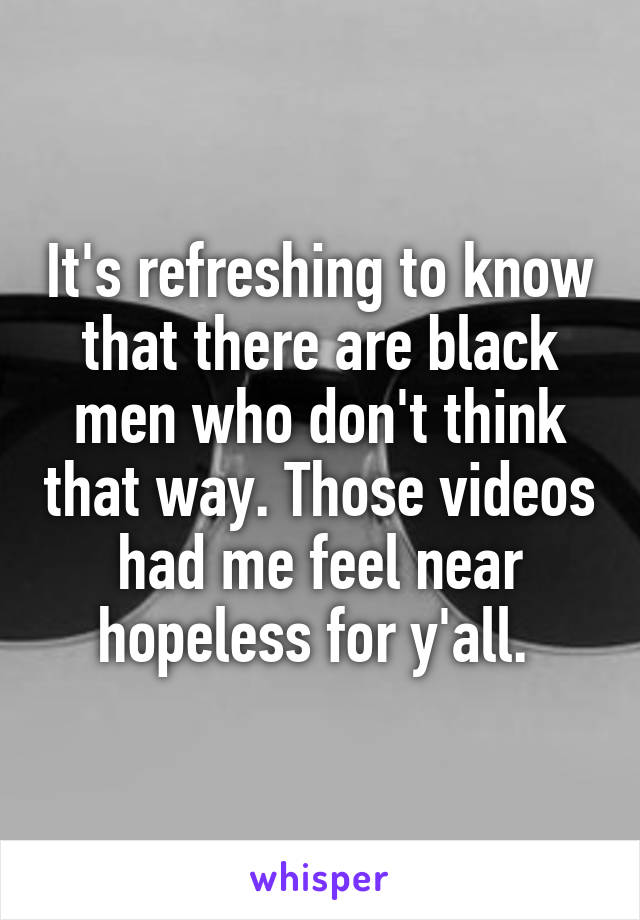 It's refreshing to know that there are black men who don't think that way. Those videos had me feel near hopeless for y'all. 