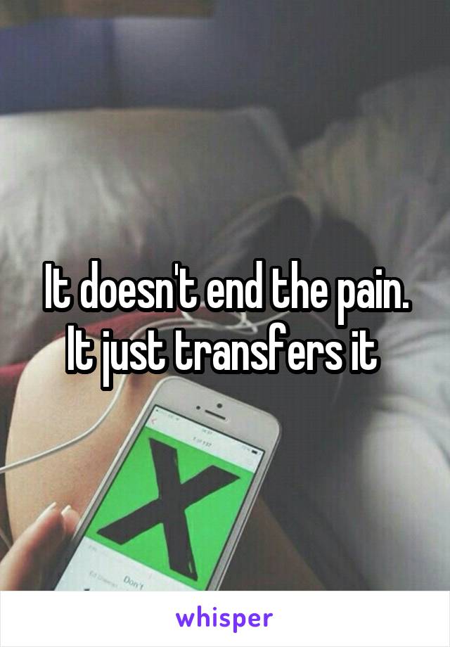 It doesn't end the pain.
It just transfers it 