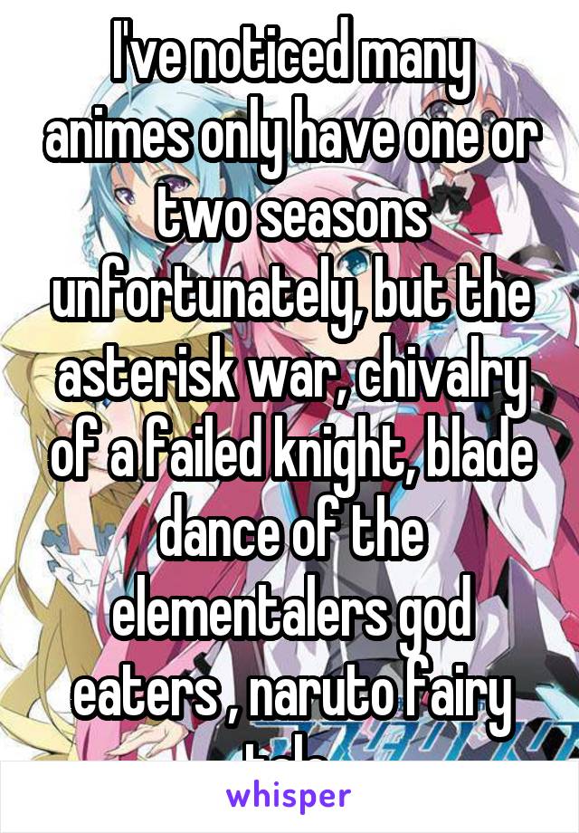 I've noticed many animes only have one or two seasons unfortunately, but the asterisk war, chivalry of a failed knight, blade dance of the elementalers god eaters , naruto fairy tale 