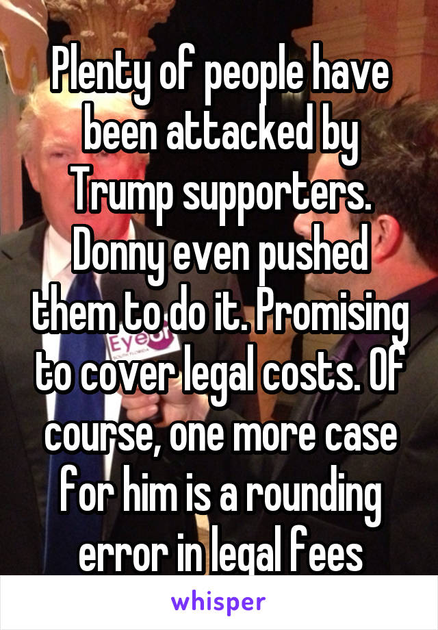 Plenty of people have been attacked by Trump supporters. Donny even pushed them to do it. Promising to cover legal costs. Of course, one more case for him is a rounding error in legal fees