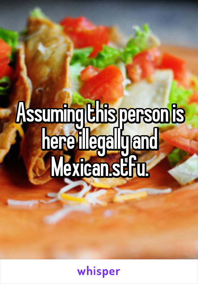 Assuming this person is here illegally and Mexican.stfu.