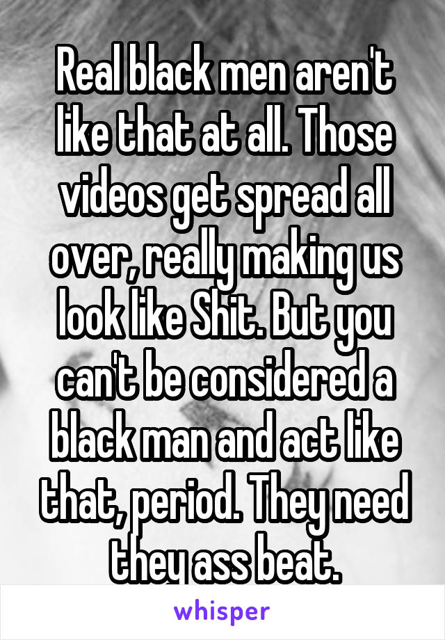 Real black men aren't like that at all. Those videos get spread all over, really making us look like Shit. But you can't be considered a black man and act like that, period. They need they ass beat.