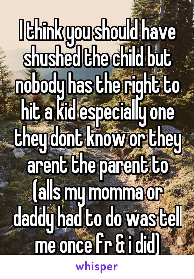 I think you should have shushed the child but nobody has the right to hit a kid especially one they dont know or they arent the parent to (alls my momma or daddy had to do was tell me once fr & i did)