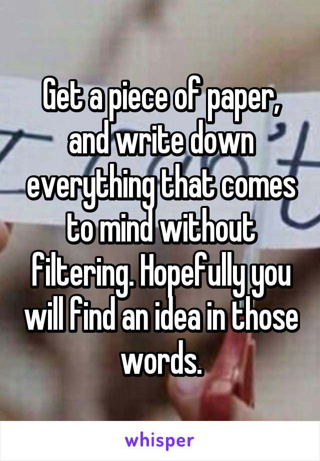 Get a piece of paper, and write down everything that comes to mind without filtering. Hopefully you will find an idea in those words.