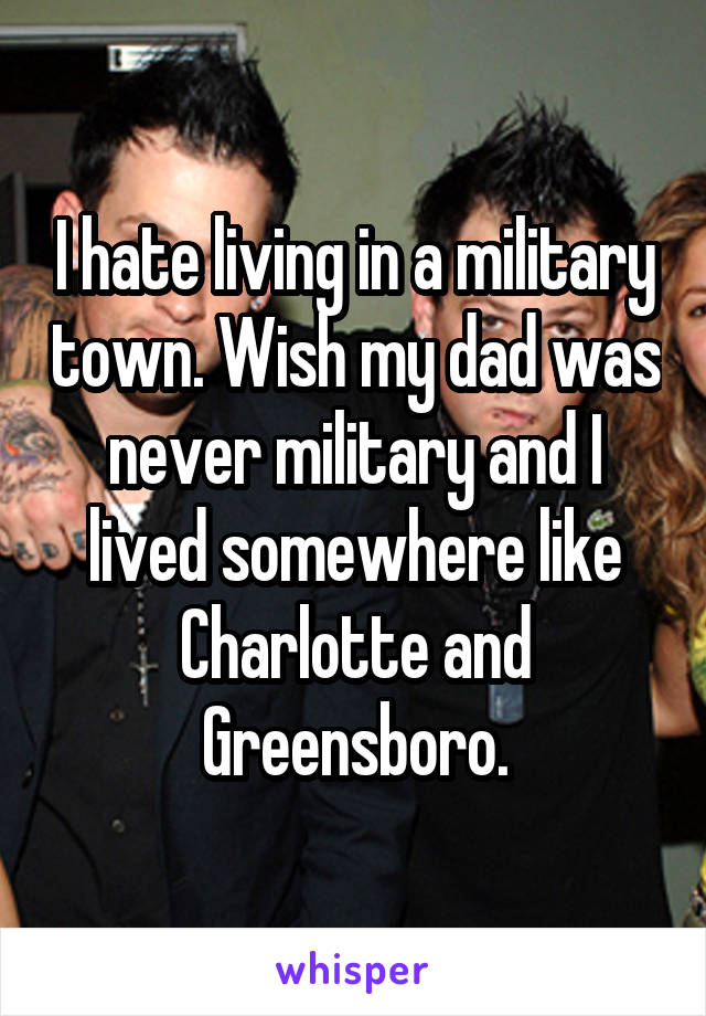 I hate living in a military town. Wish my dad was never military and I lived somewhere like Charlotte and Greensboro.