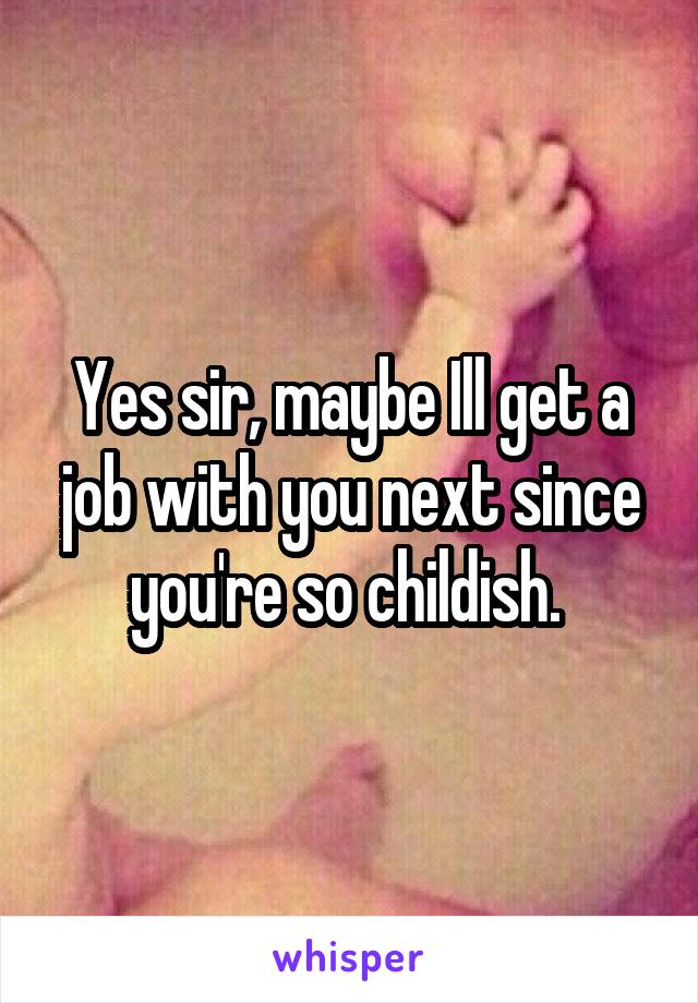 Yes sir, maybe Ill get a job with you next since you're so childish. 