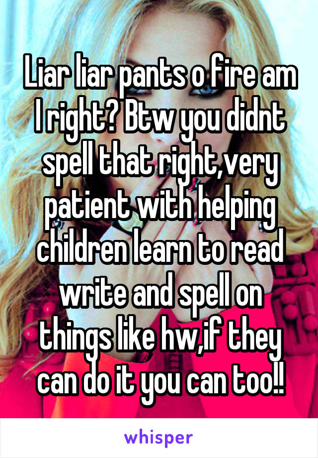 Liar liar pants o fire am I right? Btw you didnt spell that right,very patient with helping children learn to read write and spell on things like hw,if they can do it you can too!!