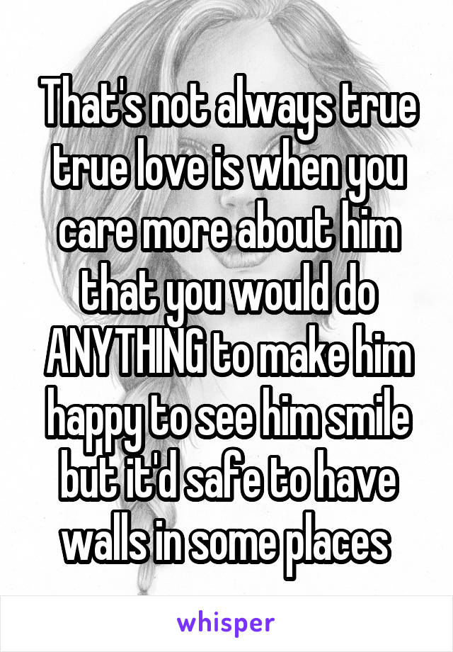 That's not always true true love is when you care more about him that you would do ANYTHING to make him happy to see him smile but it'd safe to have walls in some places 