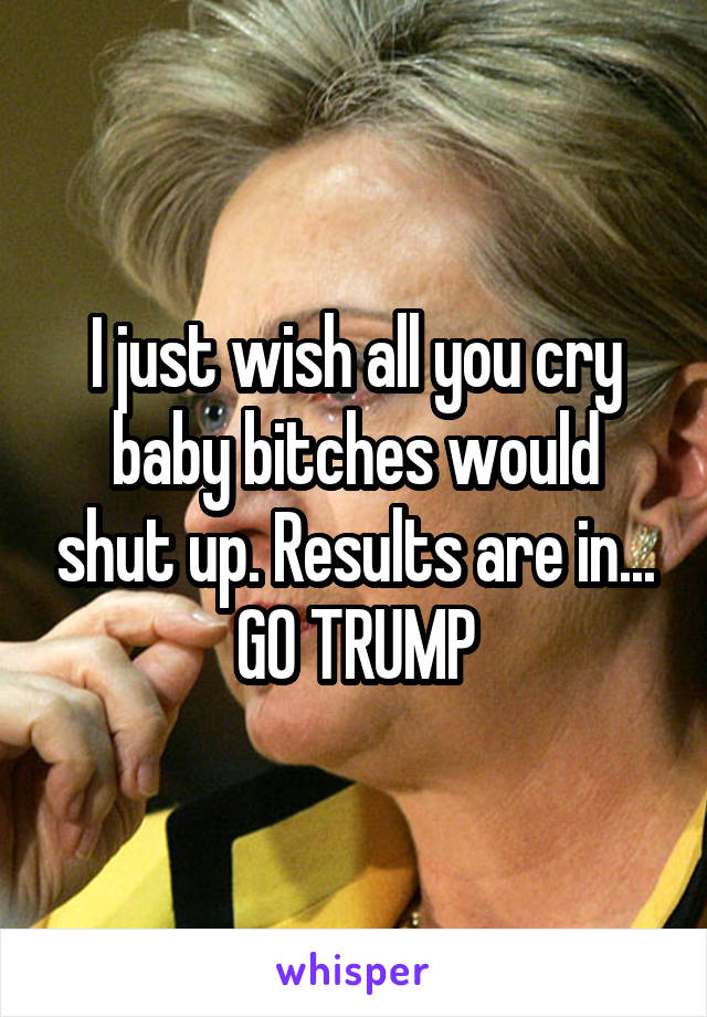 I just wish all you cry baby bitches would shut up. Results are in... GO TRUMP