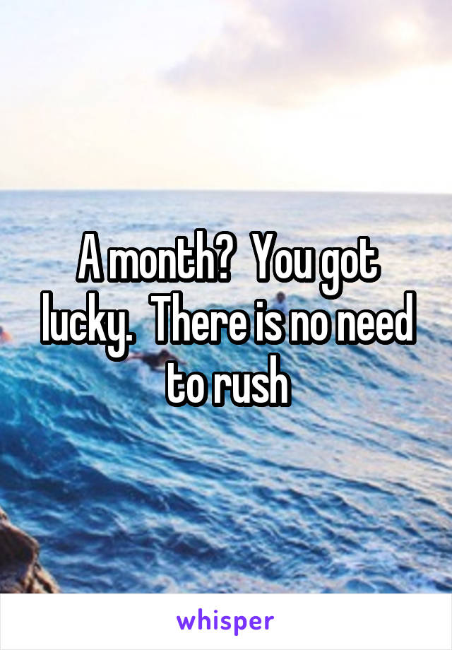 A month?  You got lucky.  There is no need to rush