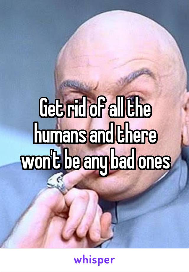 Get rid of all the humans and there won't be any bad ones