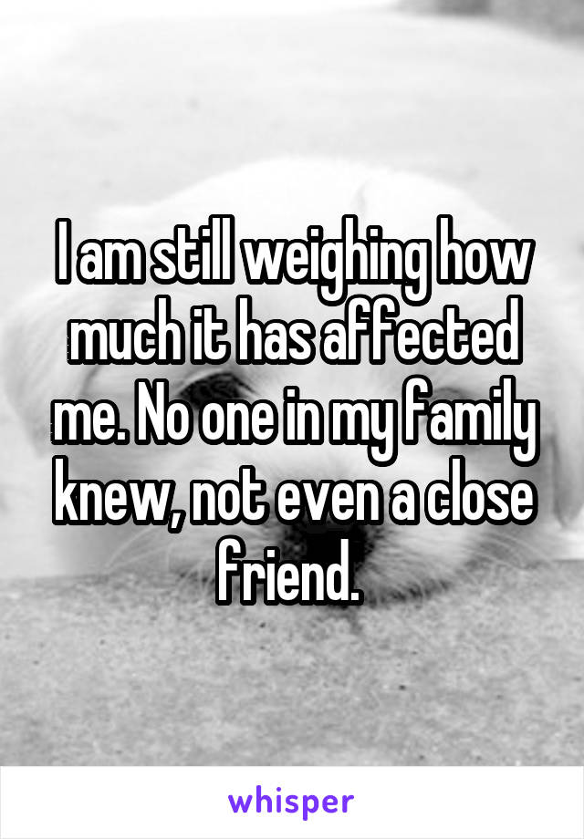 I am still weighing how much it has affected me. No one in my family knew, not even a close friend. 