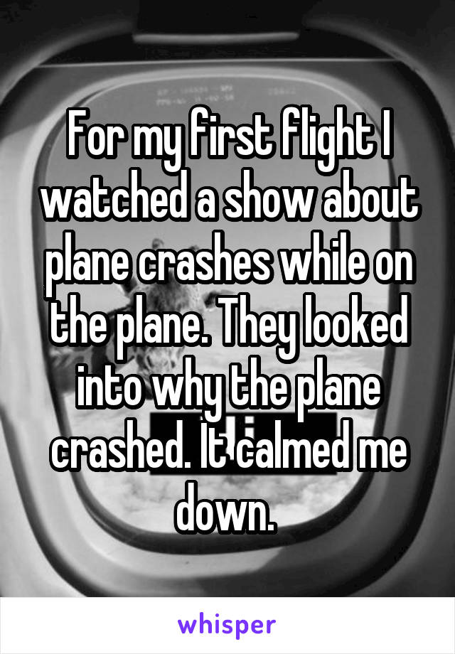 For my first flight I watched a show about plane crashes while on the plane. They looked into why the plane crashed. It calmed me down. 