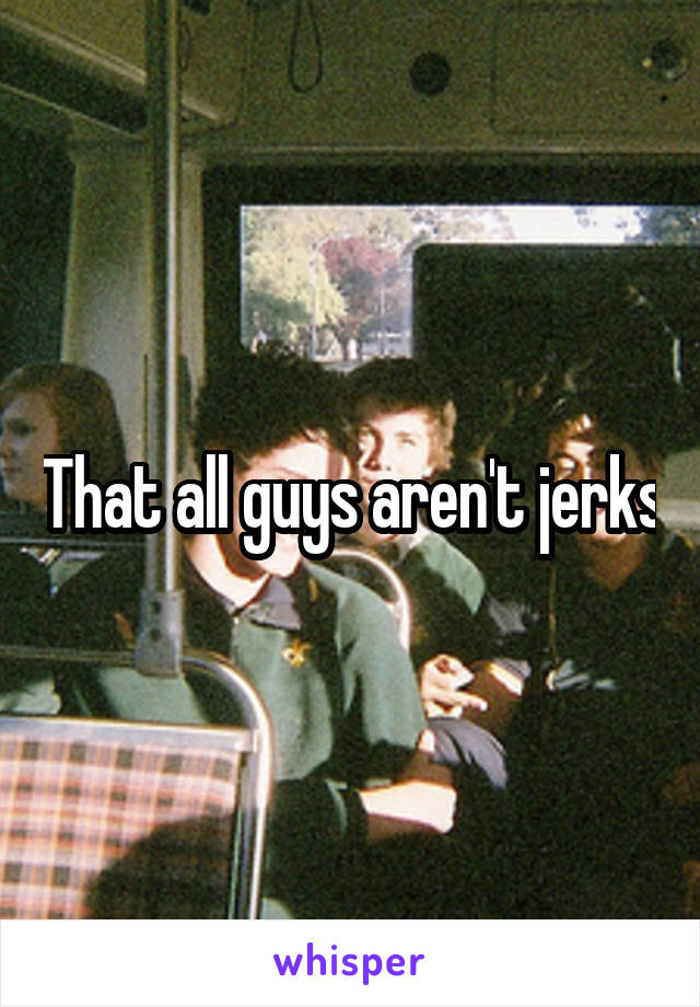 That all guys aren't jerks