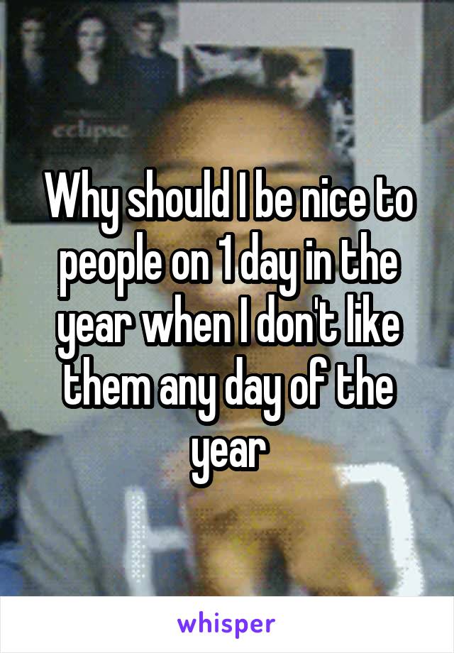 Why should I be nice to people on 1 day in the year when I don't like them any day of the year