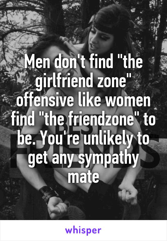 Men don't find "the girlfriend zone" offensive like women find "the friendzone" to be. You're unlikely to get any sympathy mate