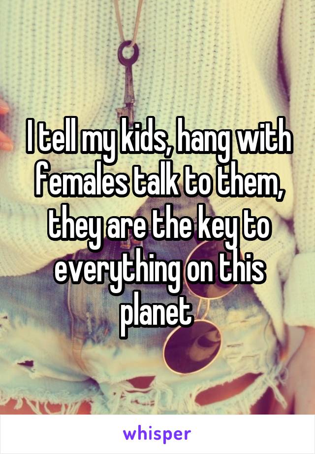 I tell my kids, hang with females talk to them, they are the key to everything on this planet 