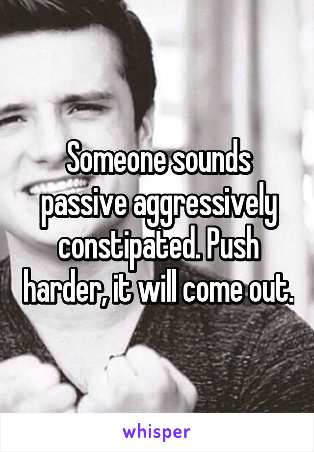 Someone sounds passive aggressively constipated. Push harder, it will come out.