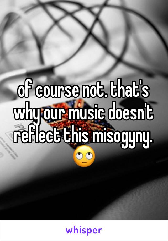 of course not. that's why our music doesn't reflect this misogyny. 🙄