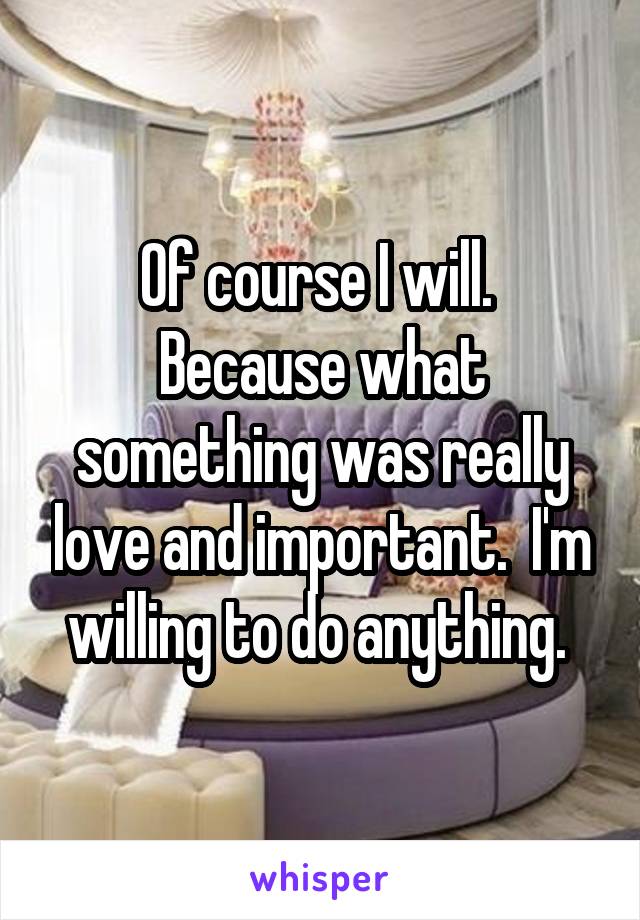 Of course I will.  Because what something was really love and important.  I'm willing to do anything. 