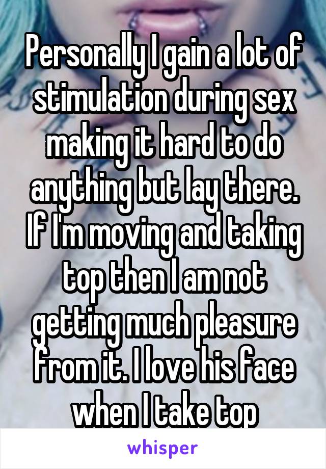 Personally I gain a lot of stimulation during sex making it hard to do anything but lay there. If I'm moving and taking top then I am not getting much pleasure from it. I love his face when I take top