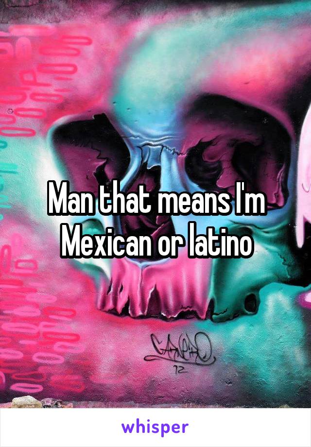 Man that means I'm Mexican or latino